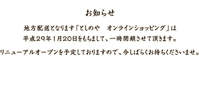 地方配送となります「としのや　オンラインショッピング」は平成29年１月20日をもちまして、一時閉鎖させて頂きます。リニューアルオープンを予定しておりますので、今しばらくお待ちくださいませ。