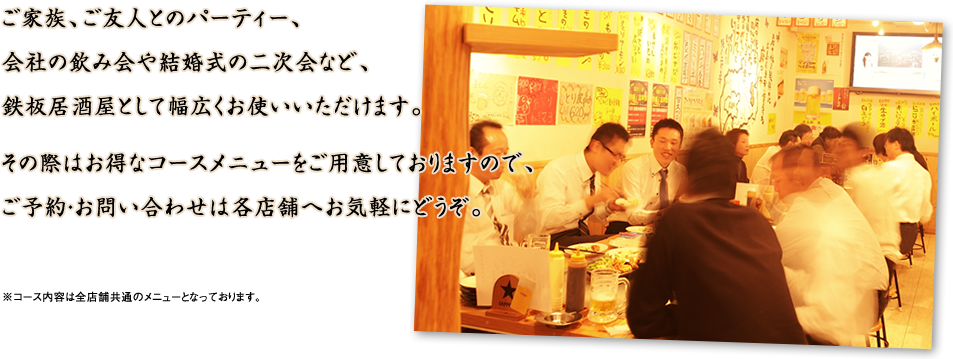「ご家族、ご友人とのパーティー、会社の飲み会としての結婚式の二次会など、鉄板居酒屋として幅広くお使いいただけます。その際はお得なコースメニューをご用意しておりますので、ご予約・お問い合わせは各店舗へお気軽にどうぞ」