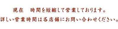 現在　時間を短縮して営業しております。詳しい営業時間は各店舗にお問い合わせください。